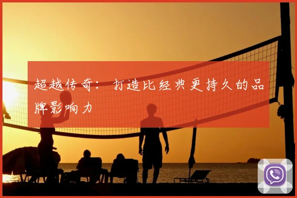 超越传奇：打造比经典更持久的品牌影响力