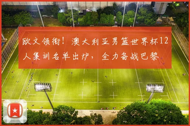 欧文领衔！澳大利亚男篮世界杯12人集训名单出炉，全力备战巴黎