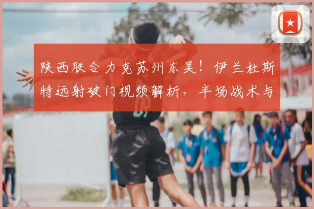 陕西联合力克苏州东吴!伊兰杜斯特远射破门视频解析,半场战术与失利原因深度复盘