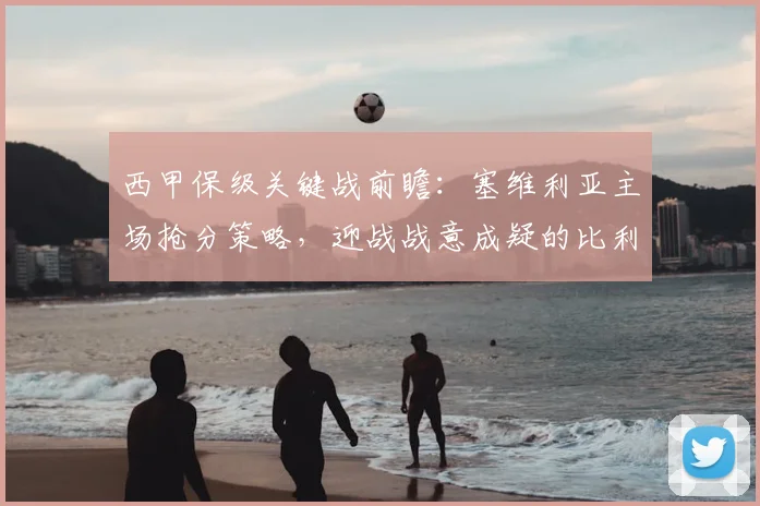 西甲保级关键战前瞻：塞维利亚主场抢分策略，迎战战意成疑的比利亚雷亚尔