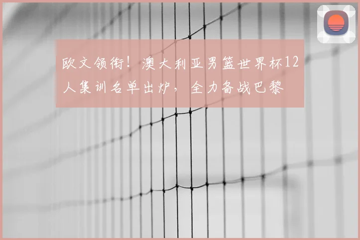 欧文领衔!澳大利亚男篮世界杯12人集训名单出炉,全力备战巴黎