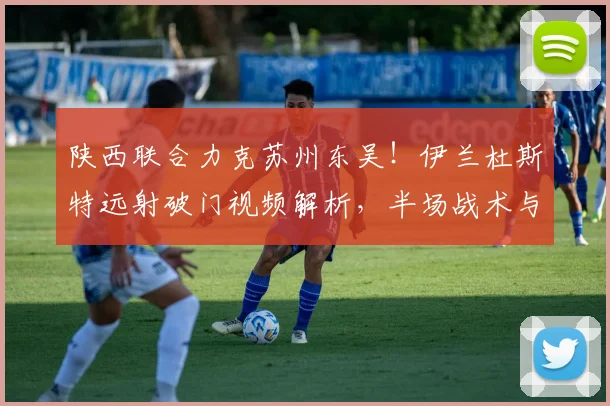 陕西联合力克苏州东吴！伊兰杜斯特远射破门视频解析，半场战术与失利原因深度复盘
