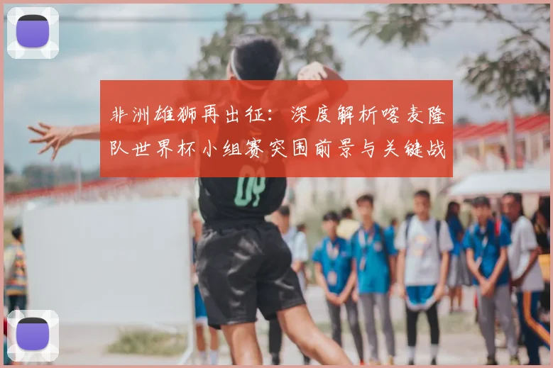 非洲雄狮再出征:深度解析喀麦隆队世界杯小组赛突围前景与关键战